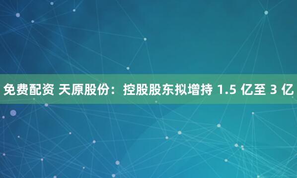 免费配资 天原股份：控股股东拟增持 1.5 亿至 3 亿