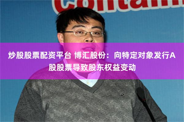 炒股股票配资平台 博汇股份：向特定对象发行A股股票导致股东权益变动