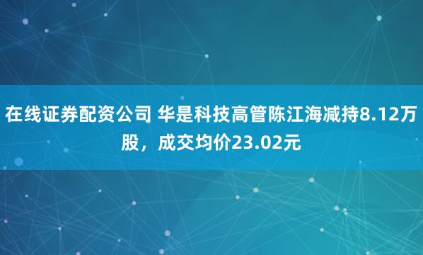 在线证券配资公司 华是科技高管陈江海减持8.12万股，成交均价23.02元