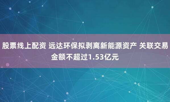 股票线上配资 远达环保拟剥离新能源资产 关联交易金额不超过1.53亿元
