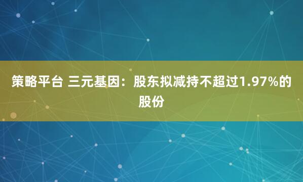 策略平台 三元基因：股东拟减持不超过1.97%的股份