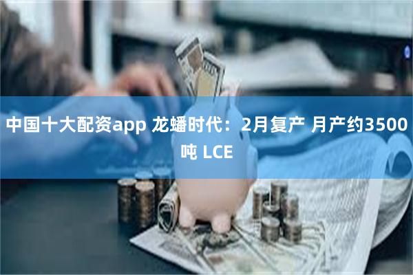中国十大配资app 龙蟠时代：2月复产 月产约3500吨 LCE