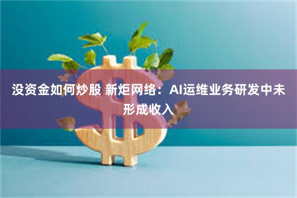 没资金如何炒股 新炬网络：AI运维业务研发中未形成收入