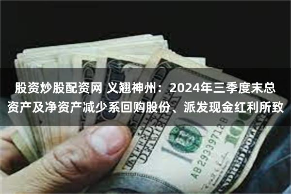 股资炒股配资网 义翘神州：2024年三季度末总资产及净资产减少系回购股份、派发现金红利所致