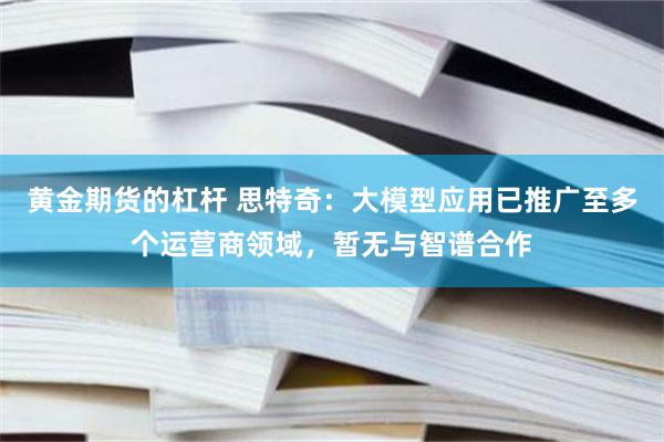 黄金期货的杠杆 思特奇：大模型应用已推广至多个运营商领域，暂无与智谱合作