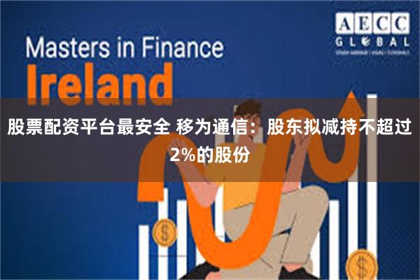 股票配资平台最安全 移为通信：股东拟减持不超过2%的股份
