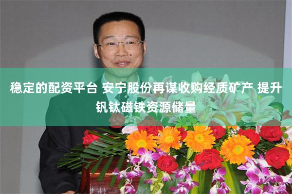 稳定的配资平台 安宁股份再谋收购经质矿产 提升钒钛磁铁资源储量