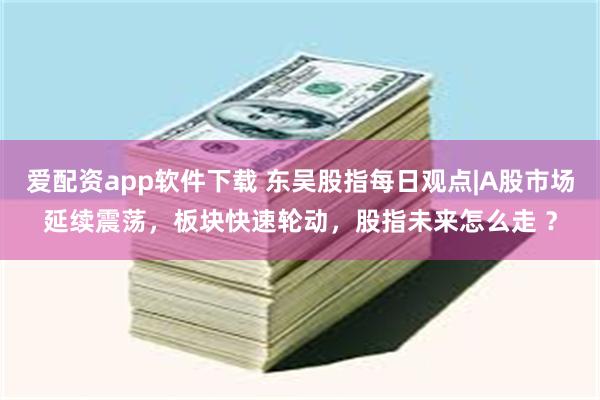爱配资app软件下载 东吴股指每日观点|A股市场延续震荡，板块快速轮动，股指未来怎么走 ？