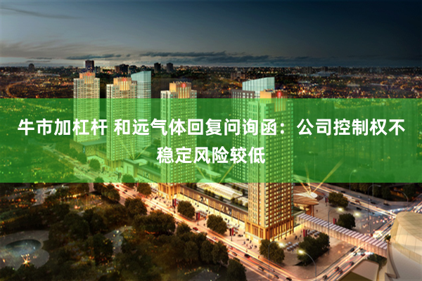 牛市加杠杆 和远气体回复问询函：公司控制权不稳定风险较低