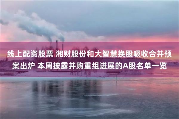 线上配资股票 湘财股份和大智慧换股吸收合并预案出炉 本周披露并购重组进展的A股名单一览