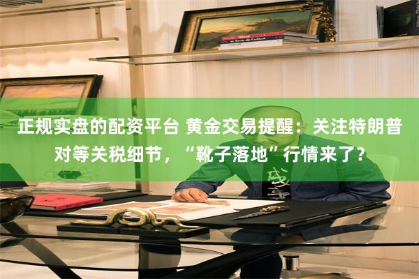 正规实盘的配资平台 黄金交易提醒：关注特朗普对等关税细节，“靴子落地”行情来了？