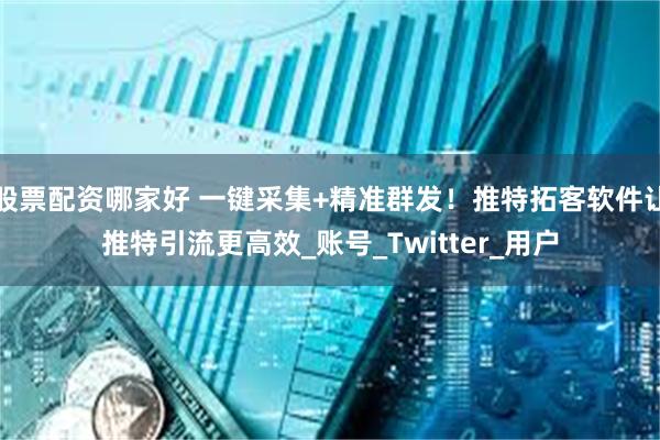 股票配资哪家好 一键采集+精准群发！推特拓客软件让推特引流更高效_账号_Twitter_用户