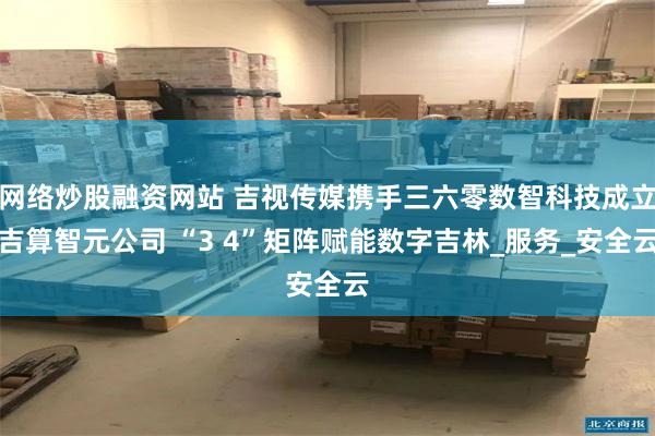 网络炒股融资网站 吉视传媒携手三六零数智科技成立吉算智元公司 “3 4”矩阵赋能数字吉林_服务_安全云