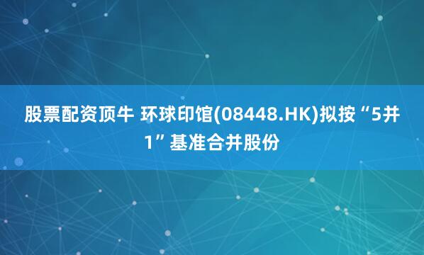 股票配资顶牛 环球印馆(08448.HK)拟按“5并1”基准合并股份