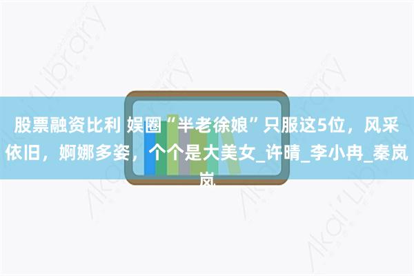 股票融资比利 娱圈“半老徐娘”只服这5位，风采依旧，婀娜多姿，个个是大美女_许晴_李小冉_秦岚