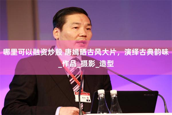 哪里可以融资炒股 唐嫣晒古风大片，演绎古典韵味_作品_摄影_造型