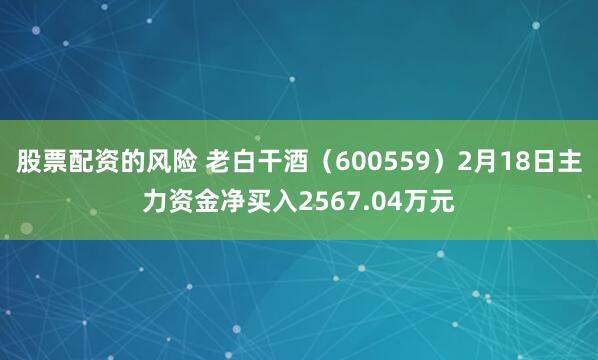 股票配资的风险 老白干酒（600559）2月18日主力资金净买入2567.04万元