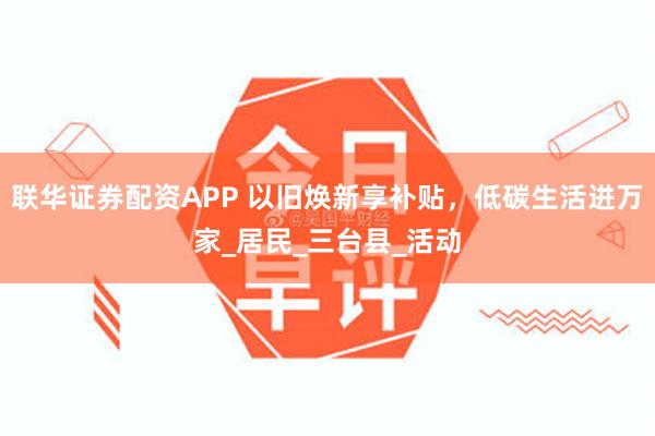 联华证券配资APP 以旧焕新享补贴，低碳生活进万家_居民_三台县_活动