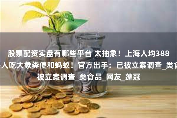 股票配资实盘有哪些平台 太抽象！上海人均3888元餐厅，给客人吃大象粪便和蚂蚁！官方出手：已被立案调查_类食品_网友_蓬冠