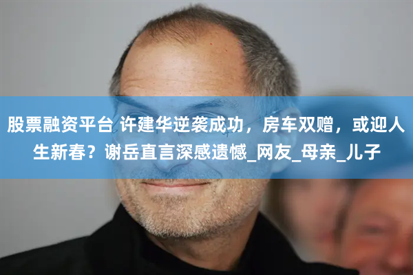 股票融资平台 许建华逆袭成功，房车双赠，或迎人生新春？谢岳直言深感遗憾_网友_母亲_儿子