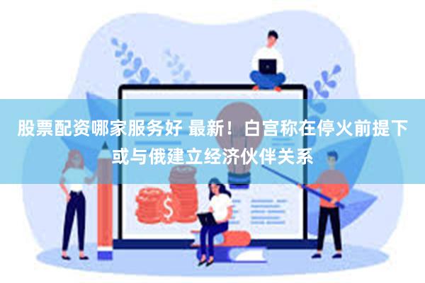 股票配资哪家服务好 最新！白宫称在停火前提下或与俄建立经济伙伴关系