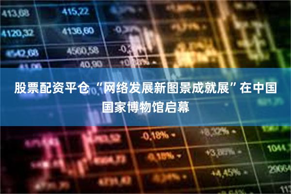 股票配资平仓 “网络发展新图景成就展”在中国国家博物馆启幕