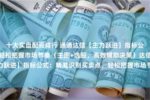 十大实盘配资排行 通通达信【主力跃进】指标公式：精准识别买卖点，轻松把握市场节奏（主图+选股，高效辅助决策）达信【主力跃进】指标公式：精准识别买卖点，轻松把握市场节奏（主图+选股，高效辅助决策）