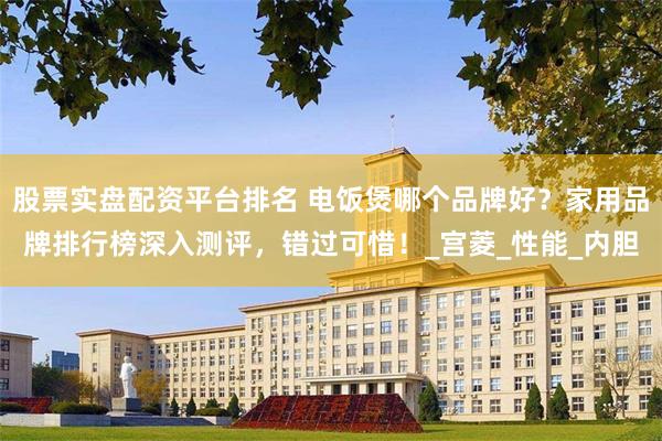 股票实盘配资平台排名 电饭煲哪个品牌好？家用品牌排行榜深入测评，错过可惜！_宫菱_性能_内胆