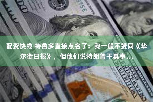 配资快线 特鲁多直接点名了：我一般不赞同《华尔街日报》，但他们说特朗普干蠢事…