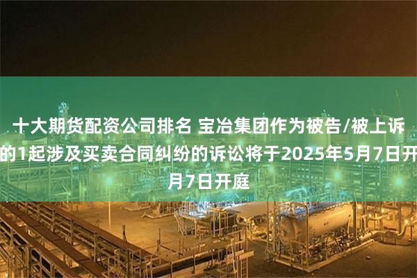 十大期货配资公司排名 宝冶集团作为被告/被上诉人的1起涉及买卖合同纠纷的诉讼将于2025年5月7日开庭