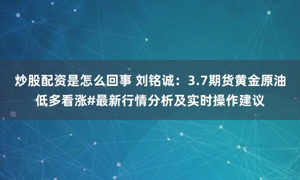 炒股配资是怎么回事 刘铭诚：3.7期货黄金原油低多看涨#最新行情分析及实时操作建议