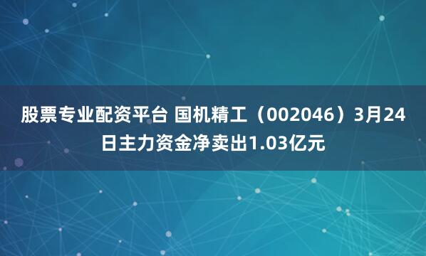 股票专业配资平台 国机精工（002046）3月24日主力资金净卖出1.03亿元