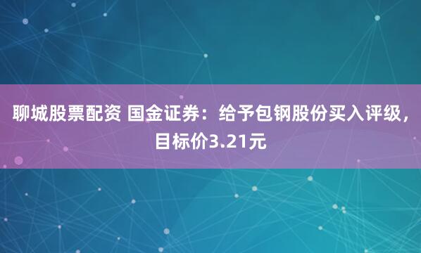 聊城股票配资 国金证券：给予包钢股份买入评级，目标价3.21元