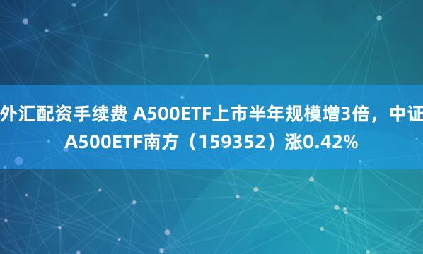 外汇配资手续费 A500ETF上市半年规模增3倍，中证A500ETF南方（159352）涨0.42%
