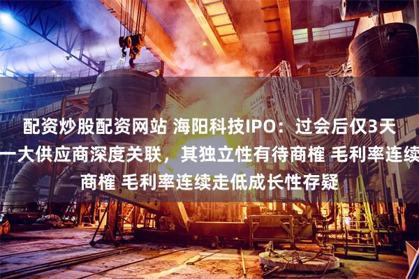 配资炒股配资网站 海阳科技IPO：过会后仅3天完成注册，与第一大供应商深度关联，其独立性有待商榷 毛利率连续走低成长性存疑