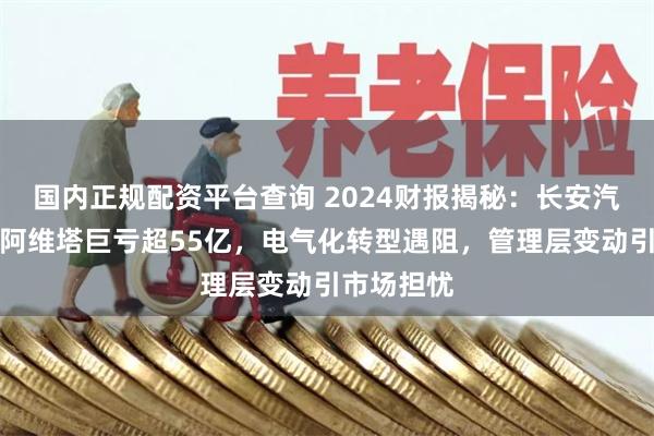 国内正规配资平台查询 2024财报揭秘：长安汽车深蓝、阿维塔巨亏超55亿，电气化转型遇阻，管理层变动引市场担忧