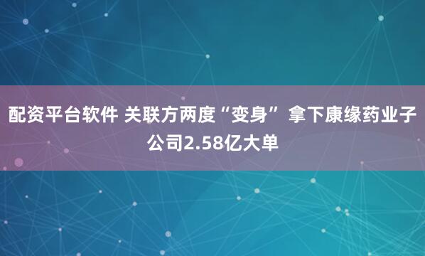 配资平台软件 关联方两度“变身” 拿下康缘药业子公司2.58亿大单