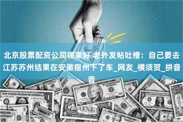 北京股票配资公司哪家好 老外发帖吐槽：自己要去江苏苏州结果在安徽宿州下了车_网友_横须贺_拼音