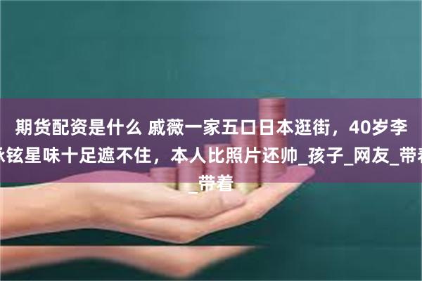 期货配资是什么 戚薇一家五口日本逛街，40岁李承铉星味十足遮不住，本人比照片还帅_孩子_网友_带着
