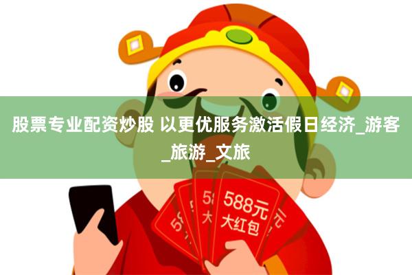 股票专业配资炒股 以更优服务激活假日经济_游客_旅游_文旅