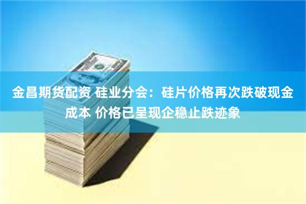 金昌期货配资 硅业分会：硅片价格再次跌破现金成本 价格已呈现企稳止跌迹象