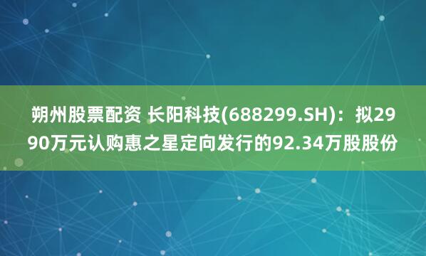 朔州股票配资 长阳科技(688299.SH)：拟2990万元认购惠之星定向发行的92.34万股股份