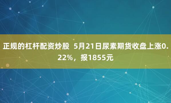 正规的杠杆配资炒股  5月21日尿素期货收盘上涨0.22%，报1855元