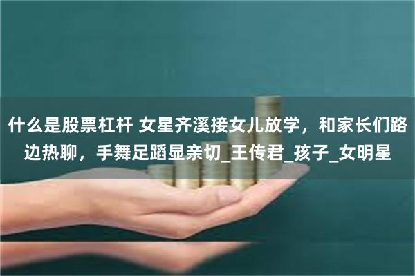什么是股票杠杆 女星齐溪接女儿放学，和家长们路边热聊，手舞足蹈显亲切_王传君_孩子_女明星