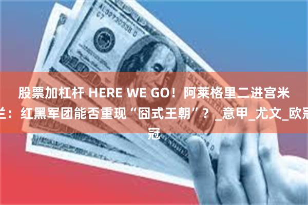 股票加杠杆 HERE WE GO！阿莱格里二进宫米兰：红黑军团能否重现“囧式王朝”？_意甲_尤文_欧冠