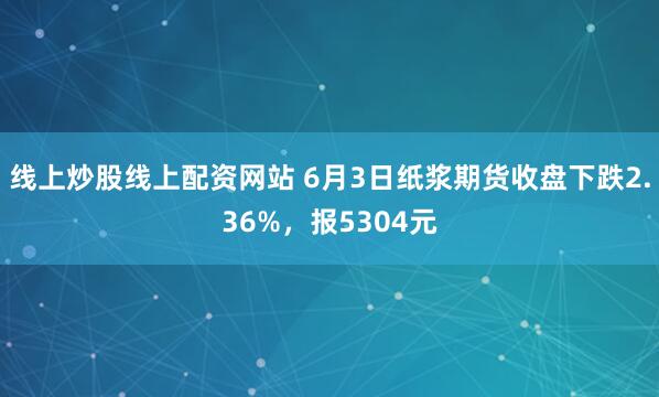 线上炒股线上配资网站 6月3日纸浆期货收盘下跌2.36%，报5304元