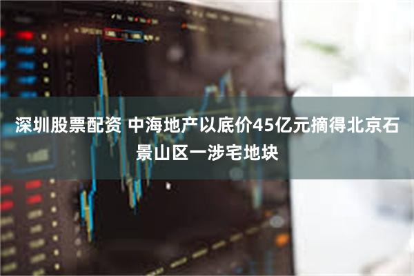 深圳股票配资 中海地产以底价45亿元摘得北京石景山区一涉宅地块