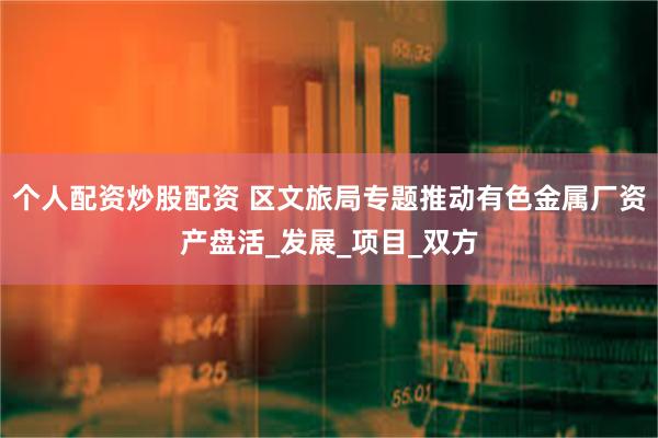 个人配资炒股配资 区文旅局专题推动有色金属厂资产盘活_发展_项目_双方