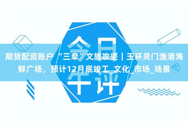 期货配资账户 “三牵”文旅攻坚｜玉环灵门渔港海鲜广场，预计12月底竣工_文化_市场_场景