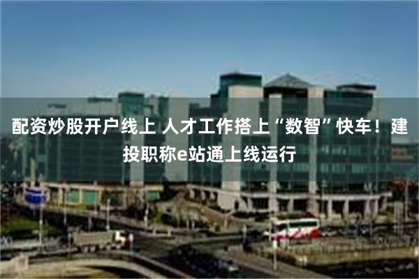 配资炒股开户线上 人才工作搭上“数智”快车！建投职称e站通上线运行